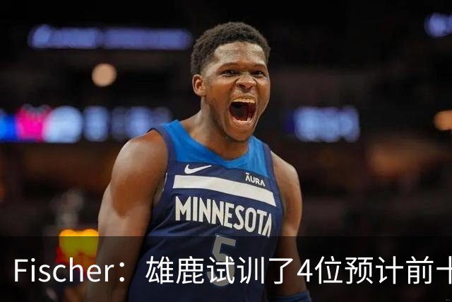 Fischer：雄鹿试训了4位预计前十的后卫 疑似有意向上交易选秀权